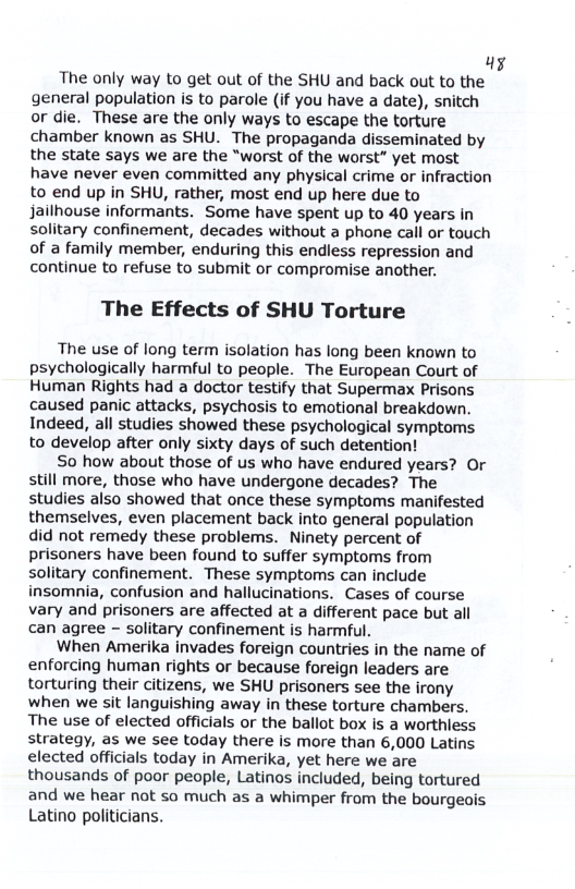 ki  The only way to get out of the SHU and back out to the general population is to parole (if you have a date), snitch or die. These are the only ways to escape the torture chamber known as SHU. The propaganda disseminated by the state says we are the “worst of the worst” yet most have never even committed any physical crime o infraction to end up in SHU, rather, most end up here due to jailhouse informants. Some have spent up to 40 years in solitary confinement, decades without a phone call or touch of a family member, enduring this endless repression and continue to refuse to submit or compromise another.  The Effects of SHU Torture  The use of long term isolation has long been known to psychologically harmful to people. The European Court of Human Rights had a doctor testify that Supermax Prisons caused panic attacks, psychosis to emotional breakdown. Indeed, all studies showed these psychological symptoms to develop after only sixty days of such detention!  So how about those of us who have endured years? Or still more, those who have undergone decades? The studies also showed that once these symptoms manifested themselves, even placement back into general population did not remedy these problems. Ninety percent of prisoners have been found to suffer symptoms from solitary confinement. These symptoms can include insomnia, confusion and hallucinations. Cases of course vary and prisoners are affected at a different pace but all can agree - solitary confinement is harmful.  When Amerika invades foreign countries in the name of enforcing human rights or because foreign leaders are torturing their citizens, we SHU prisoners see the irony when we sit languishing away in these torture chambers, The use of elected officials or the ballot box Is a worthless strategy, as we see today there is more than 6,000 Latins elected officials today in Amerika, yet here we are thousands of poor people, Latinos included, being tortured and we hear not so much as a whimper from the bourgeais Latino politicians. 